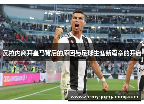 瓦拉内离开皇马背后的原因与足球生涯新篇章的开启 瓦拉内离开皇马背后的原因与足球生涯新篇章的开启