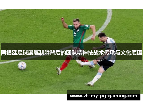 阿根廷足球屡屡制胜背后的团队精神技战术传承与文化底蕴
