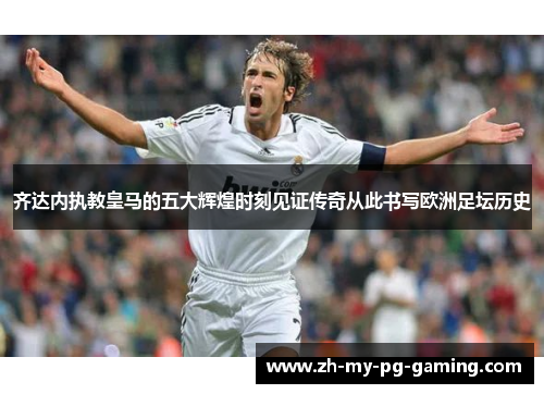 齐达内执教皇马的五大辉煌时刻见证传奇从此书写欧洲足坛历史