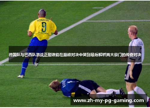 德国队与巴西队激战正酣谁能在巅峰对决中笑到最后解析两大豪门的传奇对决