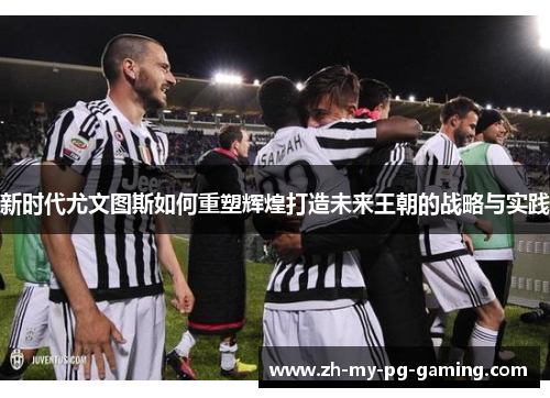 新时代尤文图斯如何重塑辉煌打造未来王朝的战略与实践 新时代尤文图斯如何重塑辉煌打造未来王朝的战略与实践