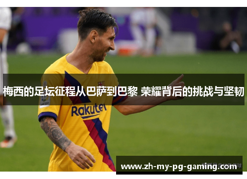 梅西的足坛征程从巴萨到巴黎 荣耀背后的挑战与坚韧